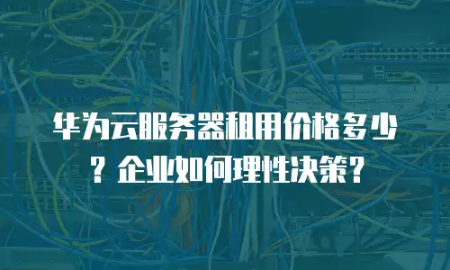 华为云服务器租用价格多少？企业如何理性决策？