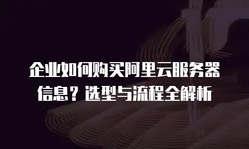 企业如何购买阿里云服务器信息？选型与流程全解析