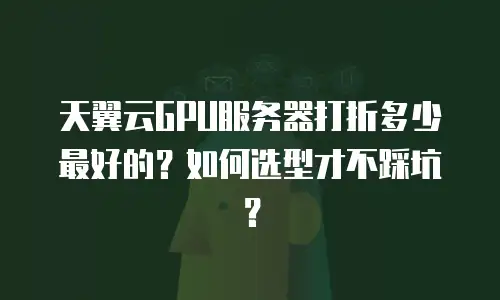 天翼云GPU服务器打折多少最好的？如何选型才不踩坑？