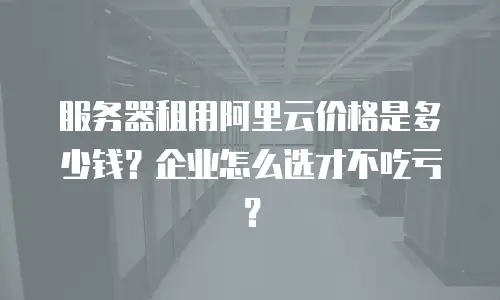 服务器租用阿里云价格是多少钱？企业怎么选才不吃亏？