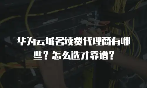 华为云域名续费代理商有哪些？怎么选才靠谱？