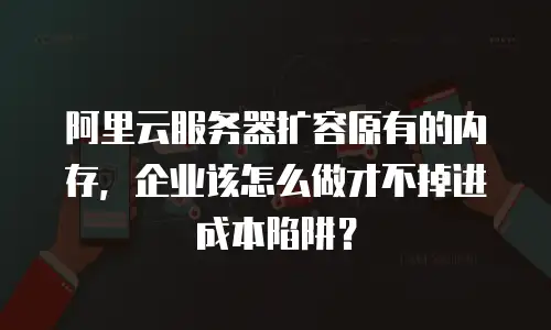 阿里云服务器扩容原有的内存，企业该怎么做才不掉进成本陷阱？