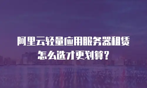 阿里云轻量应用服务器租赁怎么选才更划算？
