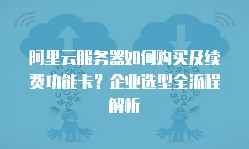 阿里云服务器如何购买及续费功能卡？企业选型全流程解析