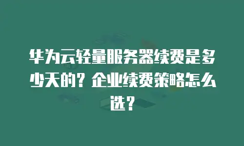 华为云轻量服务器续费是多少天的？企业续费策略怎么选？