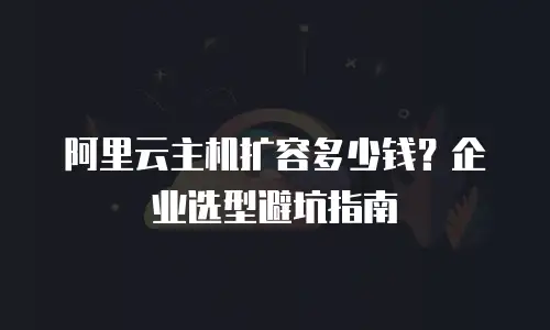 阿里云主机扩容多少钱？企业选型避坑指南