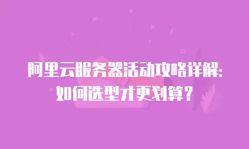 阿里云服务器活动攻略详解：如何选型才更划算？