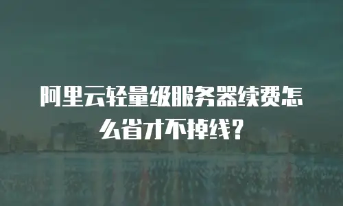阿里云轻量级服务器续费怎么省才不掉线？