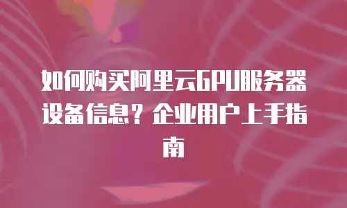 如何购买阿里云GPU服务器设备信息？企业用户上手指南