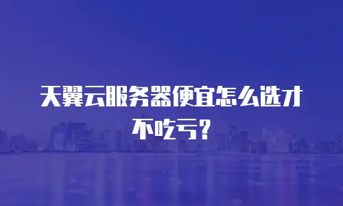 天翼云服务器便宜怎么选才不吃亏？