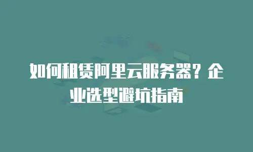 如何租赁阿里云服务器？企业选型避坑指南