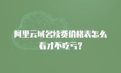 阿里云域名续费价格表怎么看才不吃亏？