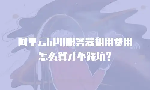 阿里云GPU服务器租用费用怎么算才不踩坑？