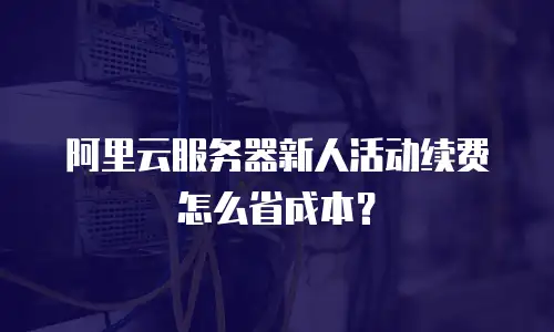 阿里云服务器新人活动续费怎么省成本？