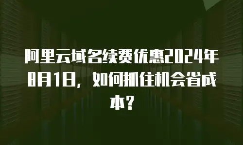 阿里云域名续费优惠2024年8月1日，如何抓住机会省成本？