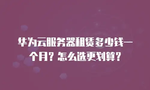 华为云服务器租赁多少钱一个月？怎么选更划算？