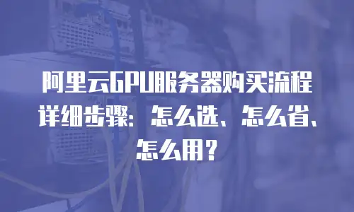 阿里云GPU服务器购买流程详细步骤：怎么选、怎么省、怎么用？