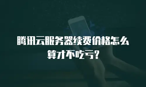腾讯云服务器续费价格怎么算才不吃亏？