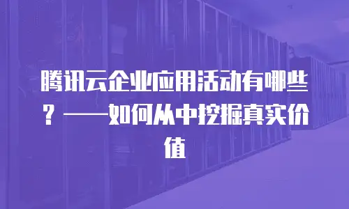 腾讯云企业应用活动有哪些？&mdash;&mdash;如何从中挖掘真实价值
