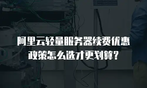 阿里云轻量服务器续费优惠政策怎么选才更划算？