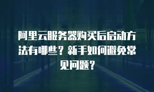 阿里云服务器购买后启动方法有哪些？新手如何避免常见问题？