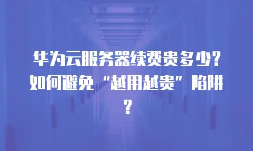 华为云服务器续费贵多少？如何避免“越用越贵”陷阱？