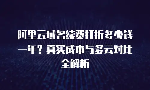 阿里云域名续费打折多少钱一年？真实成本与多云对比全解析