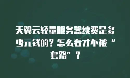 天翼云轻量服务器续费是多少元钱的？怎么看才不被&ldquo;套路&rdquo;？