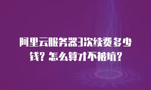 阿里云服务器3次续费多少钱？怎么算才不被坑？