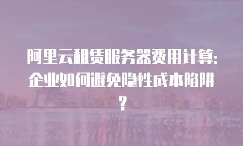 阿里云租赁服务器费用计算：企业如何避免隐性成本陷阱？