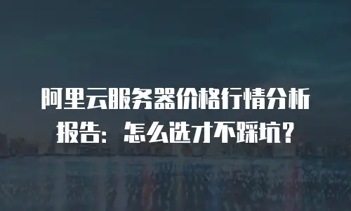 阿里云服务器价格行情分析报告：怎么选才不踩坑？