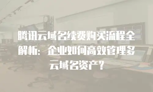 腾讯云域名续费购买流程全解析：企业如何高效管理多云域名资产？