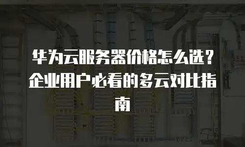 华为云服务器价格怎么选？企业用户必看的多云对比指南