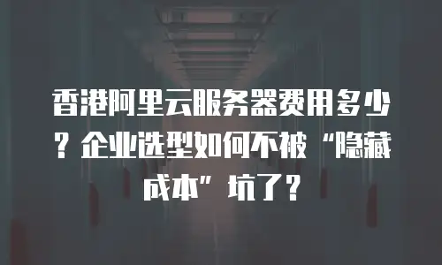 香港阿里云服务器费用多少？企业选型如何不被&ldquo;隐藏成本&rdquo;坑了？
