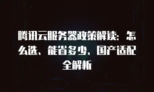 腾讯云服务器政策解读：怎么选、能省多少、国产适配全解析