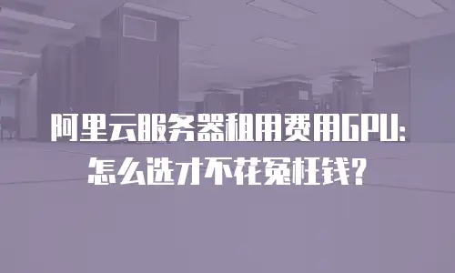 阿里云服务器租用费用GPU：怎么选才不花冤枉钱？