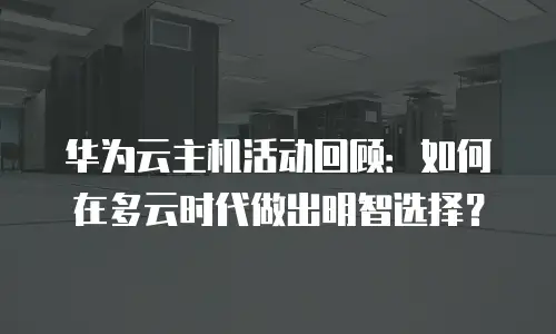 华为云主机活动回顾：如何在多云时代做出明智选择？
