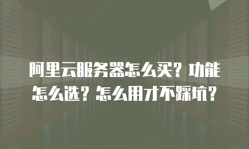 阿里云服务器怎么买？功能怎么选？怎么用才不踩坑？