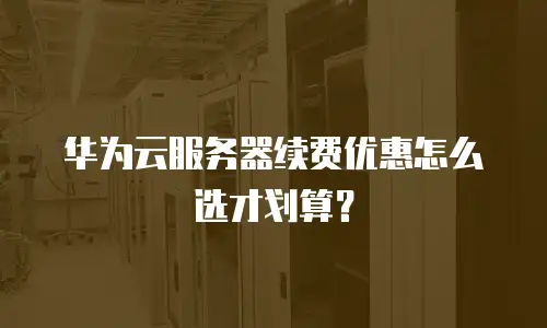 华为云服务器续费优惠怎么选才划算？