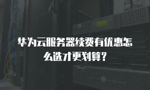 华为云服务器续费有优惠怎么选才更划算？