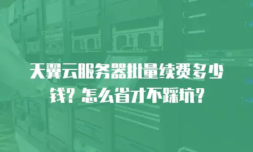天翼云服务器批量续费多少钱？怎么省才不踩坑？
