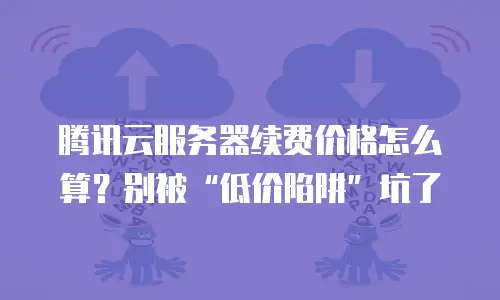 腾讯云服务器续费价格怎么算？别被“低价陷阱”坑了