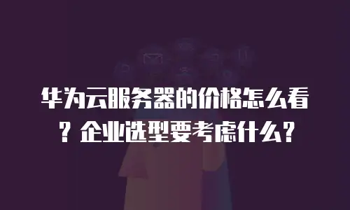 华为云服务器的价格怎么看？企业选型要考虑什么？