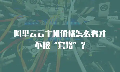 阿里云云主机价格怎么看才不被&ldquo;套路&rdquo;？