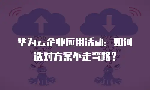 华为云企业应用活动：如何选对方案不走弯路？