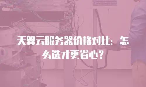 天翼云服务器价格对比：怎么选才更省心？
