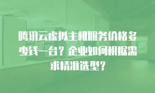腾讯云虚拟主机服务价格多少钱一台？企业如何根据需求精准选型？