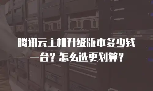 腾讯云主机升级版本多少钱一台？怎么选更划算？