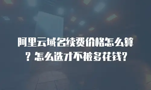 阿里云域名续费价格怎么算？怎么选才不被多花钱？