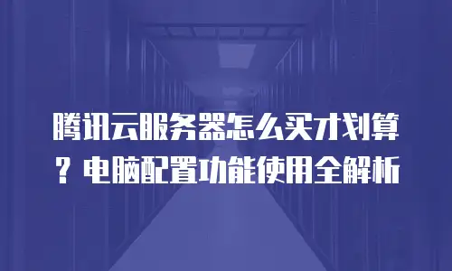 腾讯云服务器怎么买才划算？电脑配置功能使用全解析